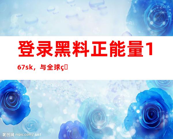 登录黑料正能量167.sk，与全球用户共享正能量