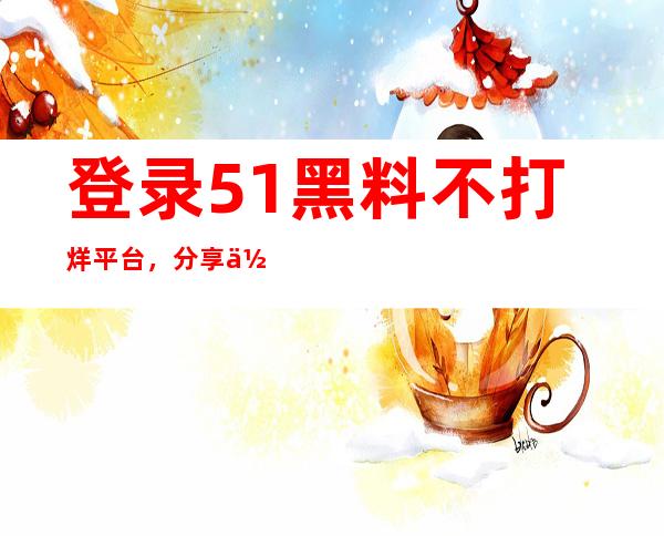 登录51黑料不打烊平台，分享你的观影体验