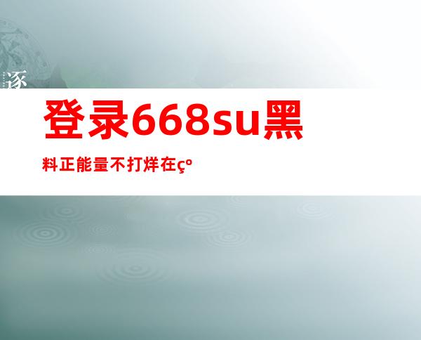 登录668.su黑料正能量不打烊在线，开启心灵大冒险