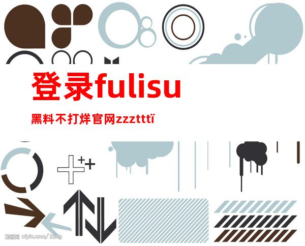 登录fulisu黑料不打烊官网zzzttt，尽情收藏你的黑料网站