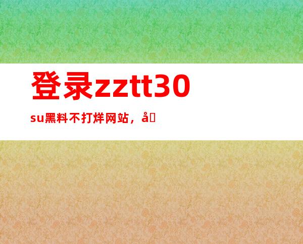 登录zztt30su黑料不打烊网站，分享体验，留下你的观看心得