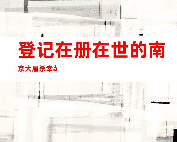 登记在册在世的南京大屠杀幸存者仅剩55位