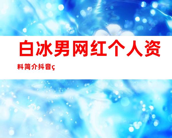 白冰男网红个人资料简介 抖音男白冰是做什么起家的