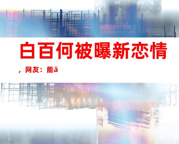 白百何被曝新恋情，网友：能不能多关心作品？