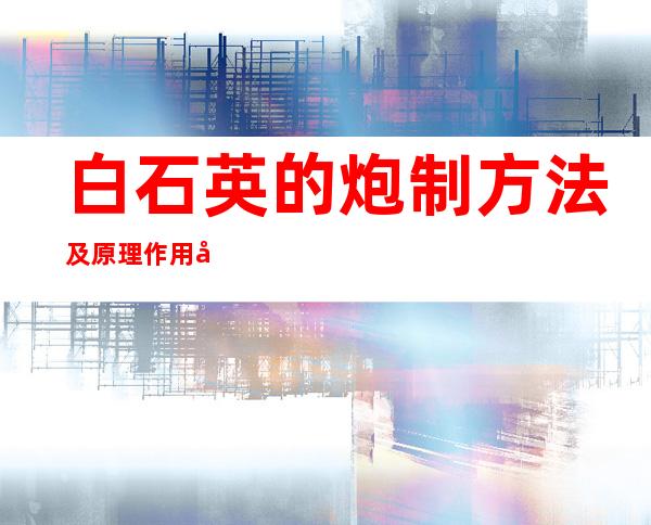 白石英的炮制方法及原理作用功效_不同炮制方法有哪些