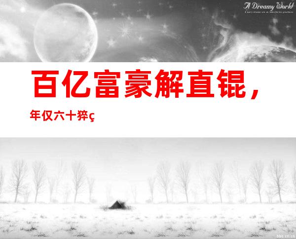 百亿富豪解直锟，年仅六十猝然离世，他的婚姻史是怎样的？毛阿敏富豪老公解直锟离世享年61岁，解直锟生前的婚史是怎样的