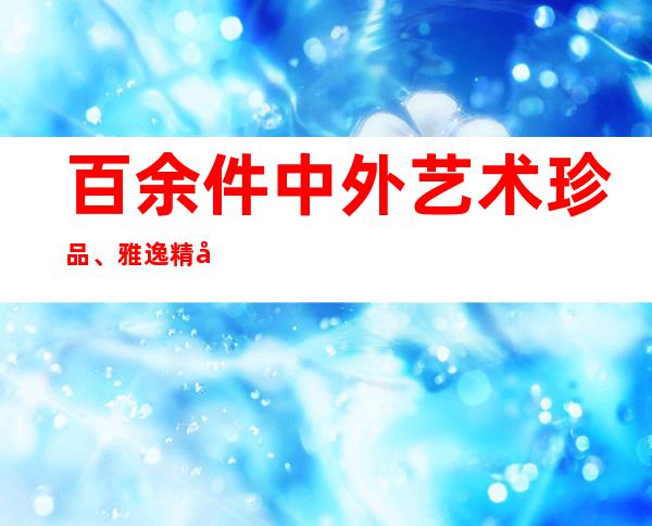 百余件中外艺术珍品、雅逸精品集中表态上海