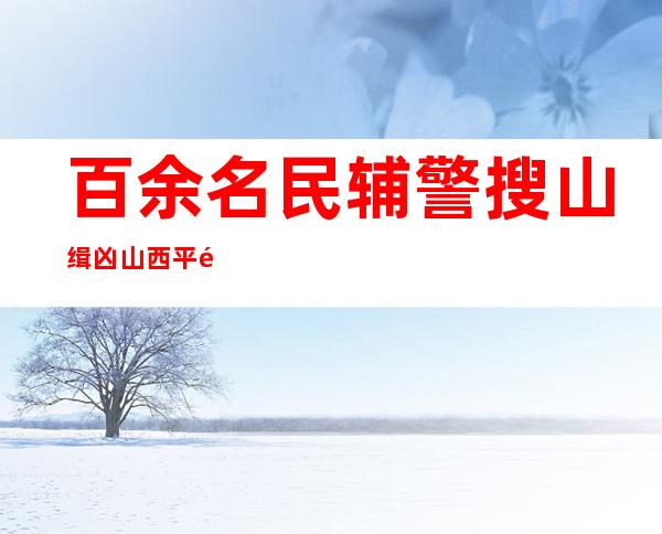 百余名民辅警搜山缉凶 山西平遥警方破获“5.22”故意杀人案