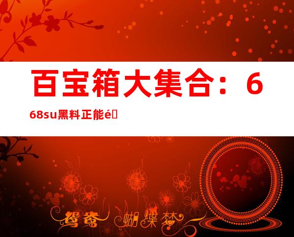 百宝箱大集合：668.su黑料正能量入口，在线观看、分享、下载