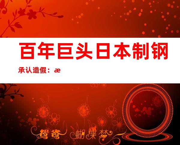 百年巨头日本制钢承认造假：时间长达24年 问题产品或有流入中国市场