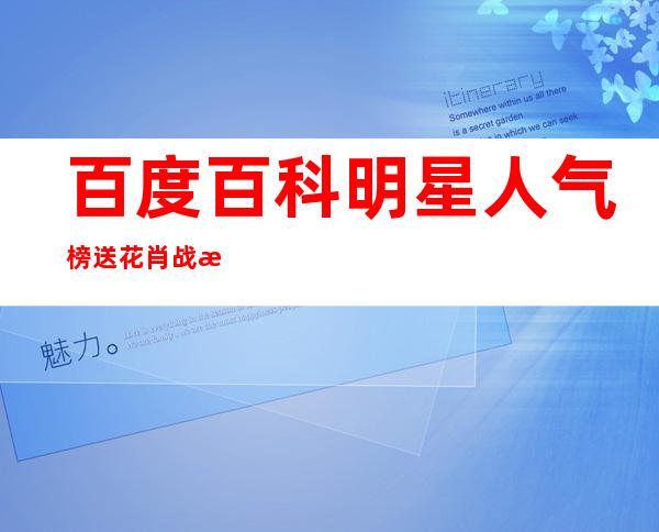 百度百科明星人气榜送花肖战投票入口,百度百科明星人气榜送花高以翔