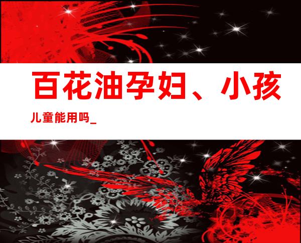 百花油孕妇、小孩儿童能用吗_副作用、用量