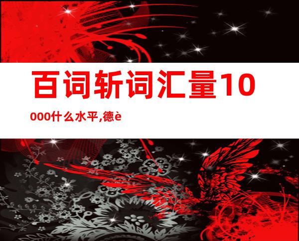 百词斩词汇量10000什么水平,德语词汇量10000是什么水平