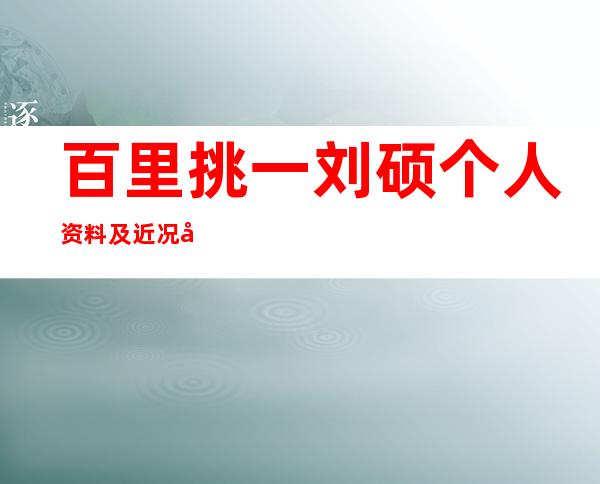 百里挑一刘硕个人资料及近况和图片 _百里挑一刘硕个人资料及近况