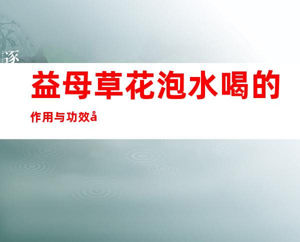 益母草花泡水喝的作用与功效好处、用量_与什么一起泡茶比较好