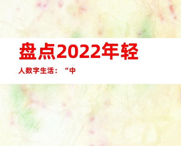 盘点2022年轻人数字生活：“中国式浪漫”“松弛感”成为最热流行语