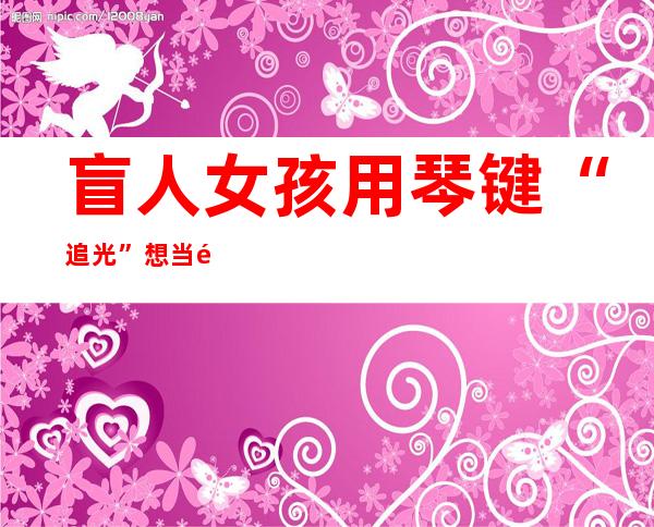 盲人女孩用琴键“追光” 想当音乐老师教会更多人弹琴