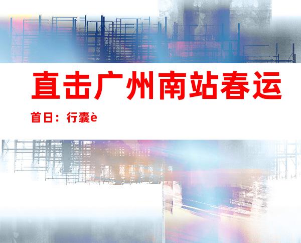 直击广州南站春运首日：行囊装满归家喜悦 花样活动充实候车时光