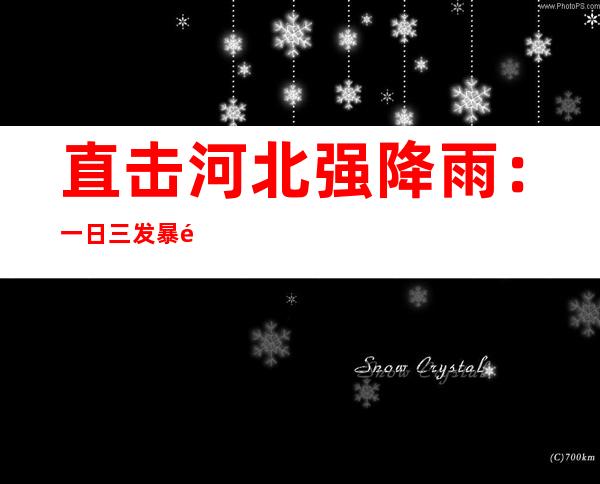 直击河北强降雨：一日三发暴雨红色预警 20座大中型水库正预泄