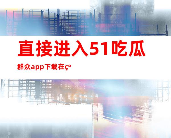 直接进入51吃瓜群众app下载在线视频平台，海量影视免费看