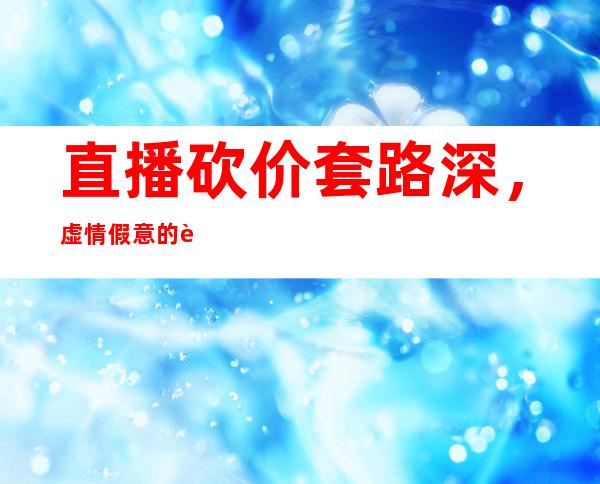 直播砍价套路深，虚情假意的表演该下课了