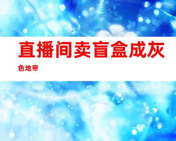 直播间卖盲盒成灰色地带