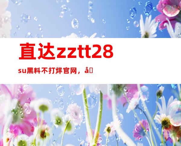 直达zztt28.su黑料不打烊官网，免费分享洛阳传送门