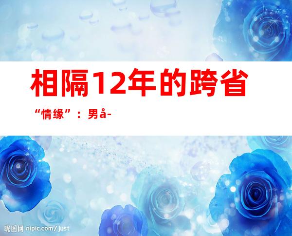 相隔12年的跨省“情缘”：男子超过千里“谢恩”还钱