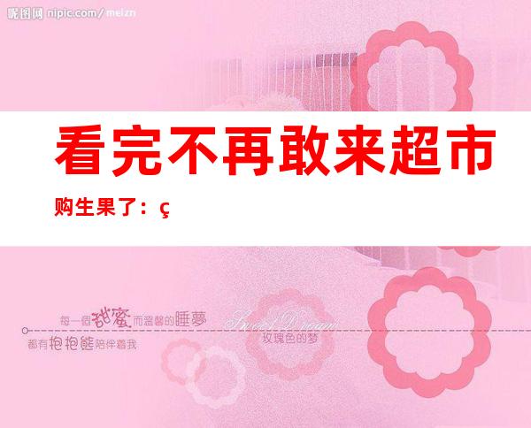 看完不再敢来超市购生果 了：特价生果 要特殊 注重