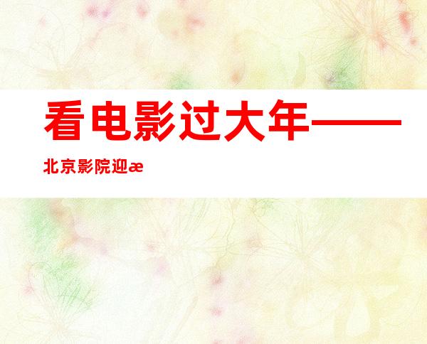 看电影过大年——北京影院迎来春节观影人流高峰