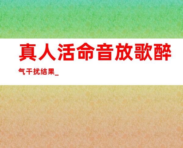 真人活命音放歌醉气干扰结果_束气球结果运用要点