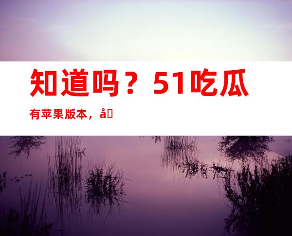 知道吗？51吃瓜有苹果版本，可以在线观看最新吃瓜