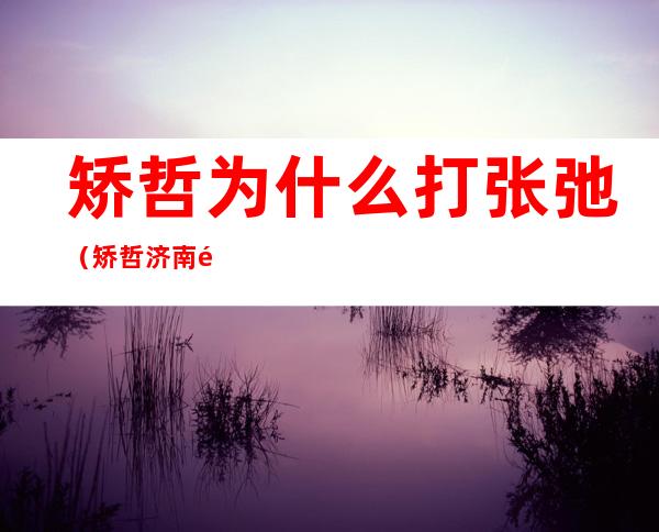 矫哲为什么打张弛（矫哲济南那点事）