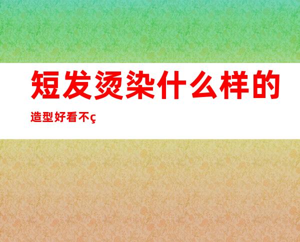 短发烫染什么样的造型好看 不烫不染的女生短发发型