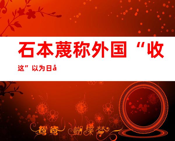 石本蔑称外国“收这”以为  日如小妾般看美神色 