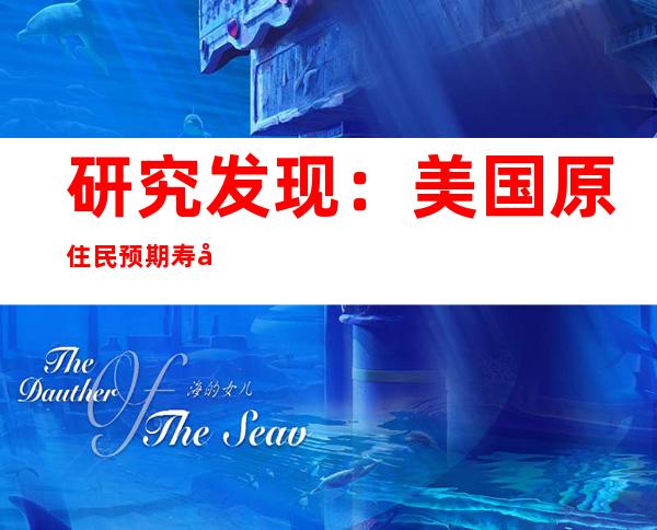 研究发现：美国原住民预期寿命骤降近5年 比白人高约3倍