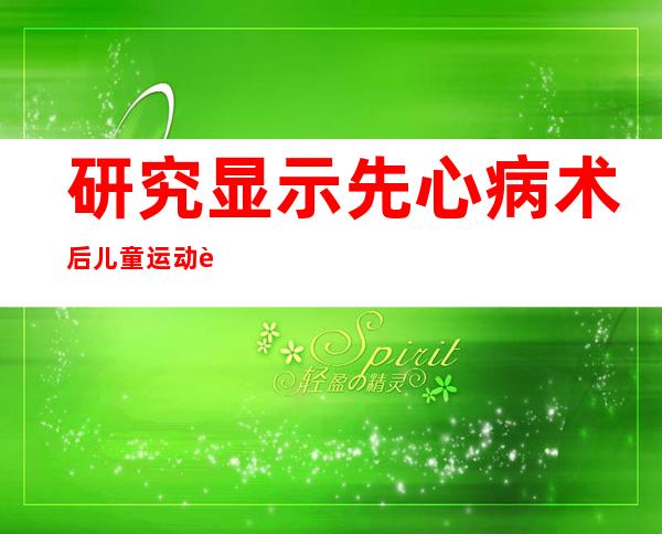 研究显示先心病术后儿童运动耐量偏低 专家呼吁重视运动康复