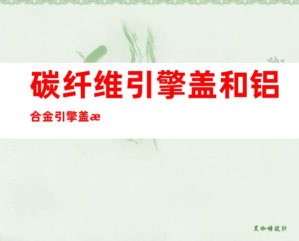 碳纤维引擎盖和铝合金引擎盖比较（碳纤维引擎盖要不要贴膜）