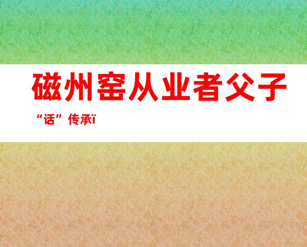 磁州窑从业者父子“话”传承：在立异中传承 接力中成长