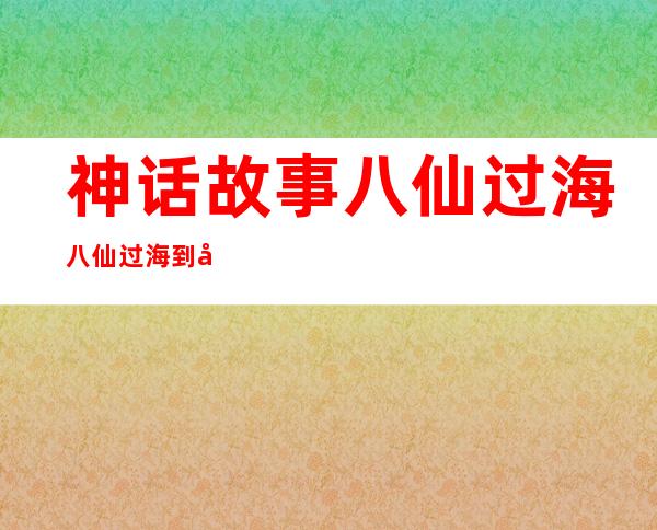 神话故事八仙过海八仙过海到底是哪八个神仙？ _神话故事