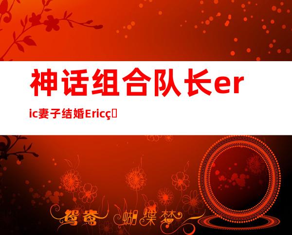 神话组合队长eric妻子 结婚Eric的粉丝转成黑粉