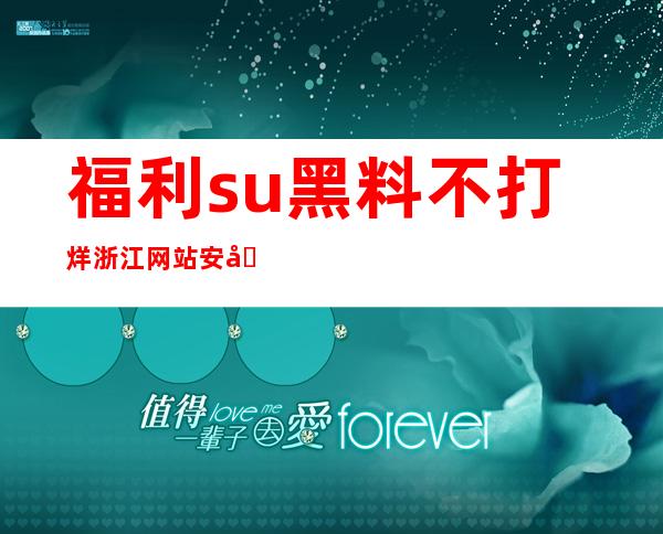 福利.su黑料不打烊浙江网站安全可靠，点击进入免费收藏