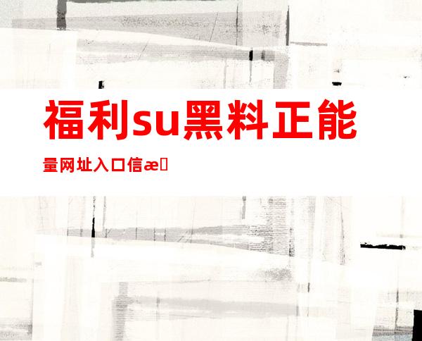 福利.su黑料正能量网址入口信息，直达热门网站的快捷链接