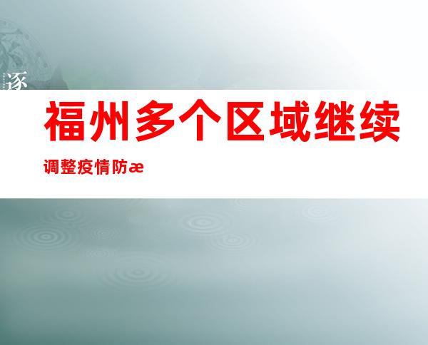 福州多个区域继续调整疫情防控危害品级