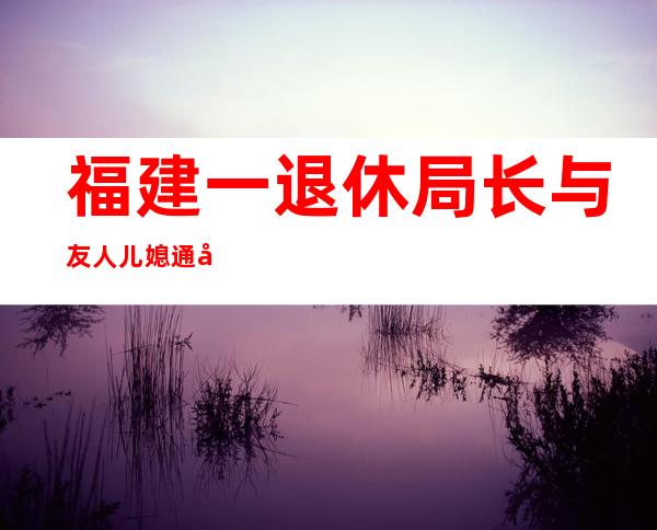 福建一退休局长与友人儿媳通奸 曾下跪求原谅