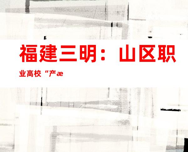 福建三明：山区职业高校“产教交融”探人材造就新路