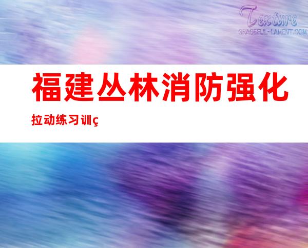 福建丛林消防强化拉动练习训练 磨炼实战能力