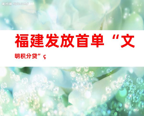 福建发放首单“文明积分贷” 积分高可获低利率贷款