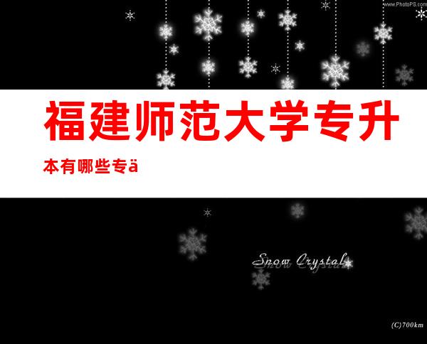 福建师范大学专升本有哪些专业,福建师范大学排名全国第几位