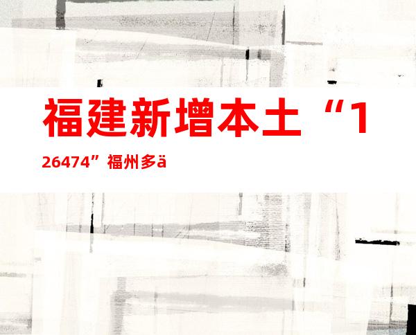 福建新增本土“126+474” 福州多个区域调整疫情防控风险等级